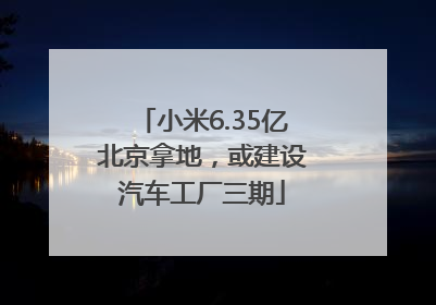 小米6.35亿北京拿地，或建设汽车工厂三期