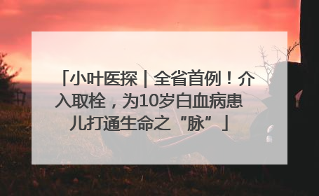 小叶医探｜全省首例！介入取栓，为10岁白血病患儿打通生命之“脉”
