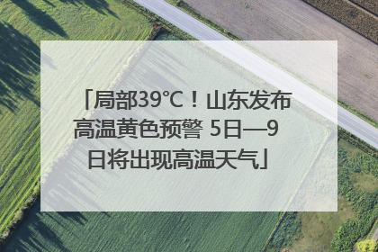 局部39℃！山东发布高温黄色预警 5日—9日将出现高温天气