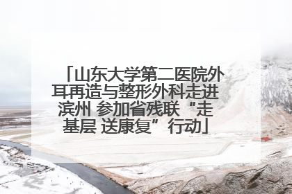 山东大学第二医院外耳再造与整形外科走进滨州 参加省残联“走基层 送康复”行动