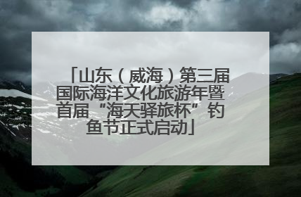 山东（威海）第三届国际海洋文化旅游年暨首届“海天驿旅杯”钓鱼节正式启动
