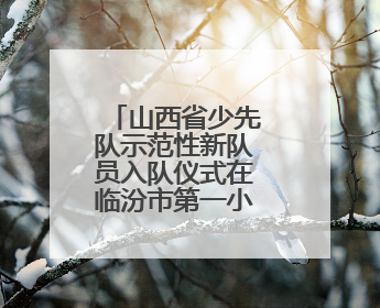 山西省少先队示范性新队员入队仪式在临汾市第一小学圆满举行