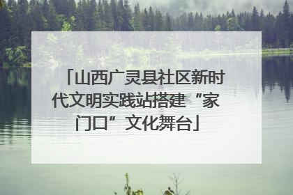 山西广灵县社区新时代文明实践站搭建“家门口”文化舞台
