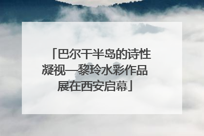 巴尔干半岛的诗性凝视—黎玲水彩作品展在西安启幕