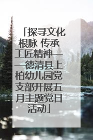 探寻文化根脉 传承工匠精神——德清县上柏幼儿园党支部开展五月主题党日活动