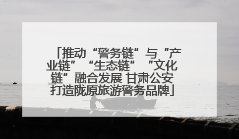 推动“警务链”与“产业链”“生态链”“文化链”融合发展 甘肃公安打造陇原旅游警务品牌
