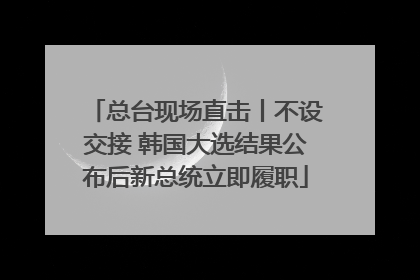 总台现场直击丨不设交接 韩国大选结果公布后新总统立即履职