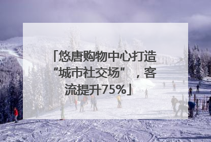 悠唐购物中心打造“城市社交场”，客流提升75%
