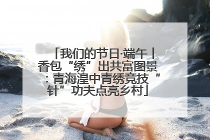 我们的节日·端午丨香包“绣”出共富图景：青海湟中青绣竞技“针”功夫点亮乡村