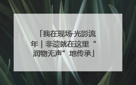 我在现场·光影流年｜非遗就在这里“润物无声”地传承