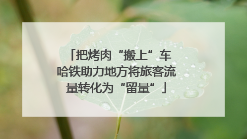 把烤肉“搬上”车 哈铁助力地方将旅客流量转化为“留量”