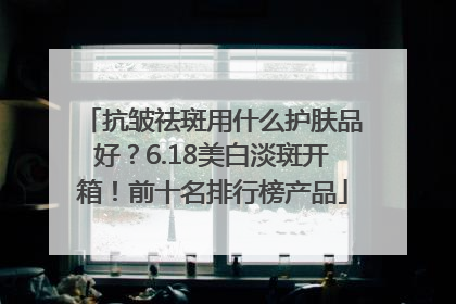 抗皱祛斑用什么护肤品好？6.18美白淡斑开箱！前十名排行榜产品