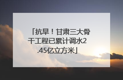 抗旱！甘肃三大骨干工程已累计调水2.45亿立方米