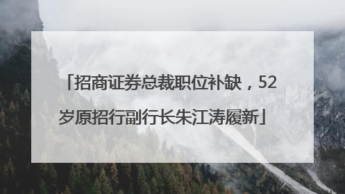 招商证券总裁职位补缺，52岁原招行副行长朱江涛履新