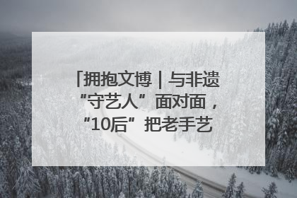 拥抱文博｜与非遗“守艺人”面对面，“10后”把老手艺玩出“潮”花样