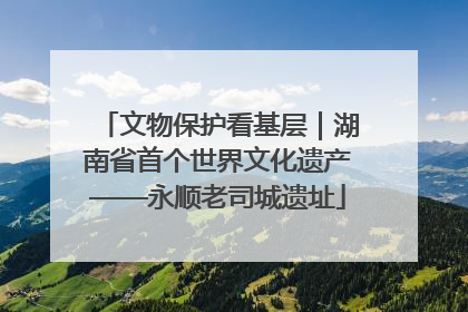 文物保护看基层｜湖南省首个世界文化遗产——永顺老司城遗址