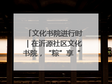 文化书院进行时｜在沂源社区文化书院，“粽”享“端午”美好时光