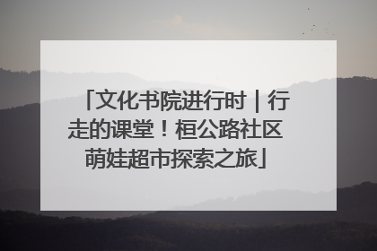 文化书院进行时｜行走的课堂！桓公路社区萌娃超市探索之旅