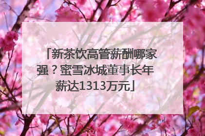 新茶饮高管薪酬哪家强？蜜雪冰城董事长年薪达1313万元