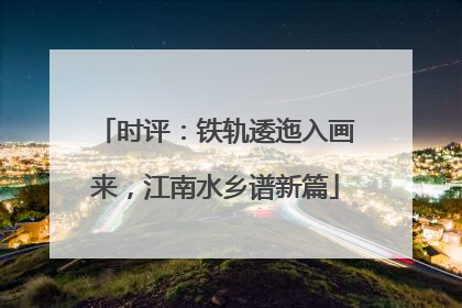 时评：铁轨逶迤入画来，江南水乡谱新篇
