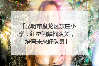 昆明市盘龙区东庄小学：红星闪耀闯队关，培育未来好队员