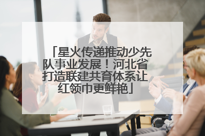 星火传递推动少先队事业发展！河北省打造联建共育体系让红领巾更鲜艳