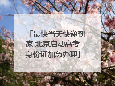 最快当天快递到家 北京启动高考身份证加急办理