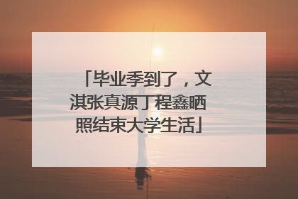 毕业季到了，文淇张真源丁程鑫晒照结束大学生活
