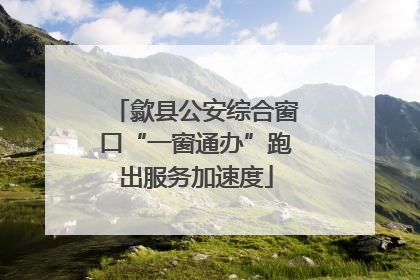 歙县公安综合窗口“一窗通办”跑出服务加速度