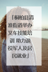 桐柏县清淮街道举办叉车技能培训 助力退役军人及居民就业