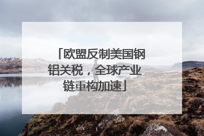 欧盟反制美国钢铝关税，全球产业链重构加速