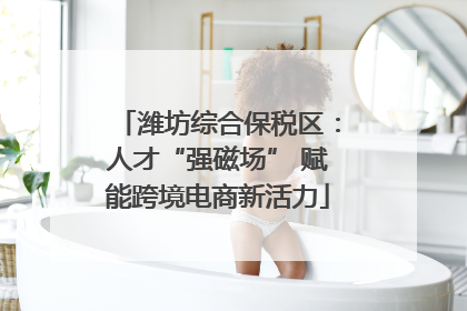 潍坊综合保税区：人才“强磁场” 赋能跨境电商新活力