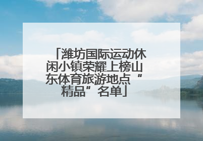 潍坊国际运动休闲小镇荣耀上榜山东体育旅游地点“精品”名单