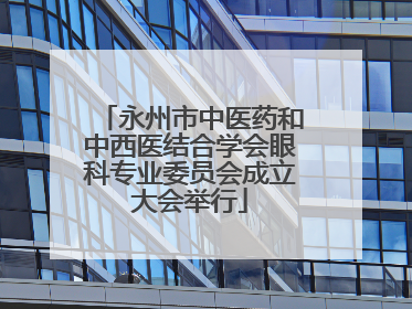 永州市中医药和中西医结合学会眼科专业委员会成立大会举行