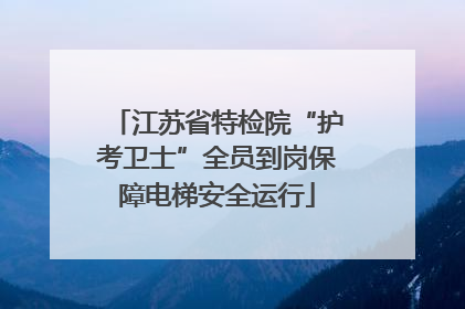 江苏省特检院“护考卫士”全员到岗保障电梯安全运行