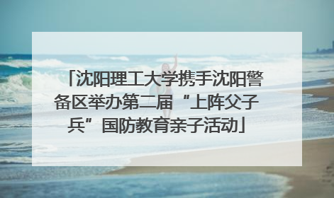 沈阳理工大学携手沈阳警备区举办第二届“上阵父子兵”国防教育亲子活动