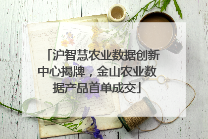 沪智慧农业数据创新中心揭牌，金山农业数据产品首单成交