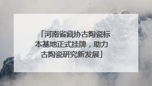 河南省藏协古陶瓷标本基地正式挂牌，助力古陶瓷研究新发展