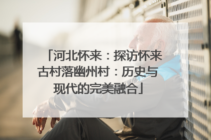河北怀来：探访怀来古村落幽州村：历史与现代的完美融合