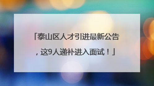 泰山区人才引进最新公告，这9人递补进入面试！