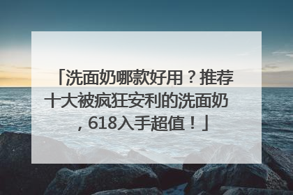 洗面奶哪款好用？推荐十大被疯狂安利的洗面奶，618入手超值！