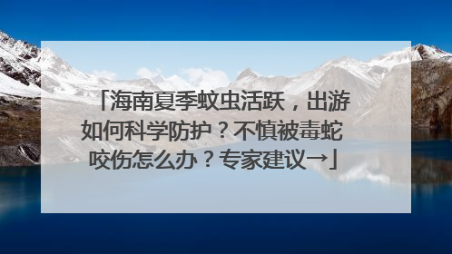 海南夏季蚊虫活跃，出游如何科学防护？不慎被毒蛇咬伤怎么办？专家建议→