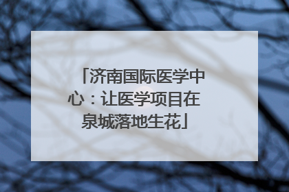 济南国际医学中心：让医学项目在泉城落地生花