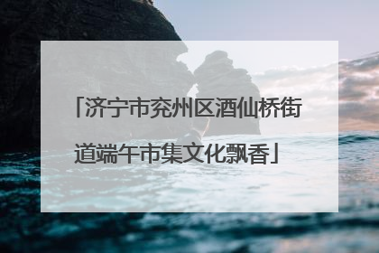 济宁市兖州区酒仙桥街道端午市集文化飘香