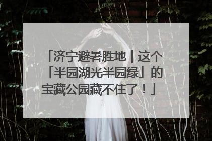 济宁避暑胜地｜这个「半园湖光半园绿」的宝藏公园藏不住了！