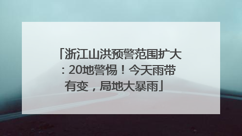 浙江山洪预警范围扩大：20地警惕！今天雨带有变，局地大暴雨