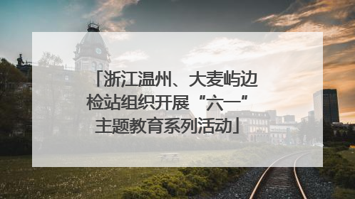 浙江温州、大麦屿边检站组织开展“六一”主题教育系列活动