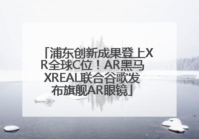 浦东创新成果登上XR全球C位！AR黑马XREAL联合谷歌发布旗舰AR眼镜