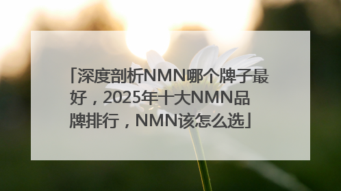 深度剖析NMN哪个牌子最好，2025年十大NMN品牌排行，NMN该怎么选