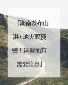 湖南发布山洪+地灾双预警！这些地方需要注意